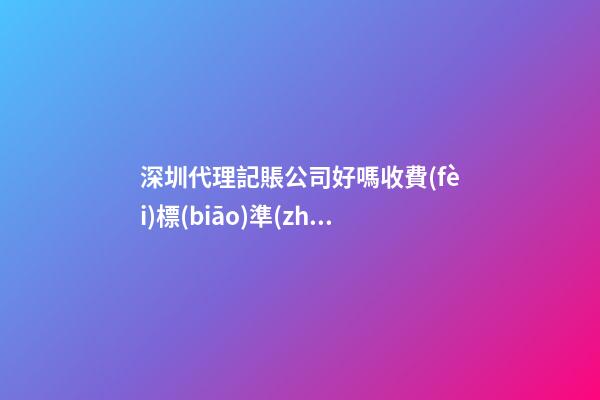 深圳代理記賬公司好嗎?收費(fèi)標(biāo)準(zhǔn)是多少？